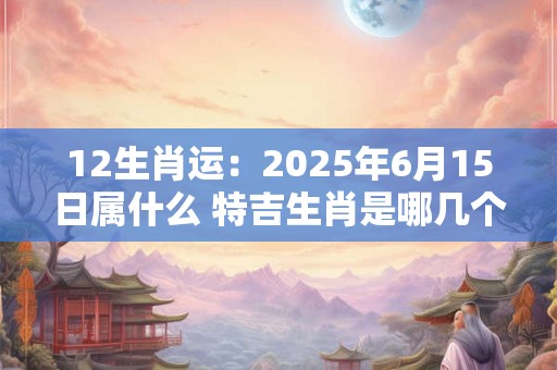 12生肖运：2025年6月15日属什么 特吉生肖是哪几个
