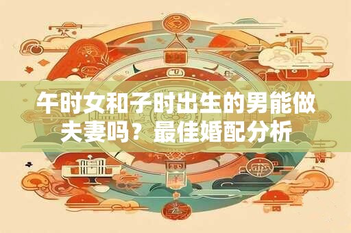 午时女和子时出生的男能做夫妻吗？最佳婚配分析