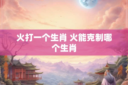 火打一个生肖 火能克制哪个生肖