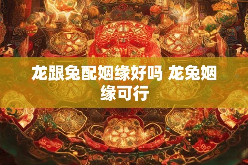 龙跟兔配姻缘好吗 龙兔姻缘可行