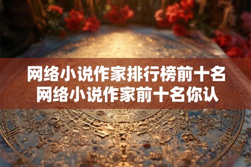 网络小说作家排行榜前十名 网络小说作家前十名你认识几位