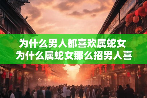 为什么男人都喜欢属蛇女 为什么属蛇女那么招男人喜欢
