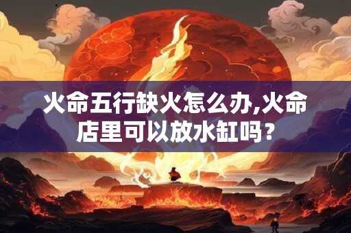 火命五行缺火怎么办,火命店里可以放水缸吗？