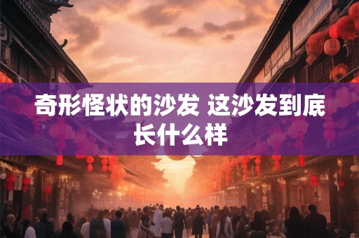 奇形怪状的沙发 这沙发到底长什么样