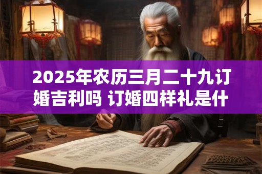 2025年农历三月二十九订婚吉利吗 订婚四样礼是什么