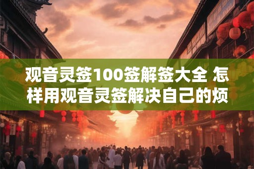 观音灵签100签解签大全 怎样用观音灵签解决自己的烦恼 观音灵签100签解签大全 怎样用观音灵签解决自己的烦恼