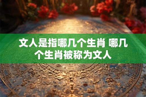 文人是指哪几个生肖 哪几个生肖被称为文人 文人是指哪几个生肖 哪几个生肖被称为文人