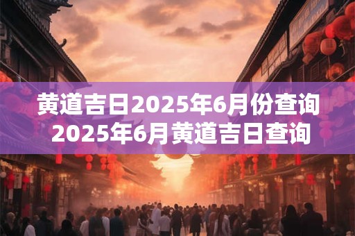 黄道吉日2025年6月份查询 2025年6月黄道吉日查询 黄道吉日2025年6月份查询 2025年6月黄道吉日查询