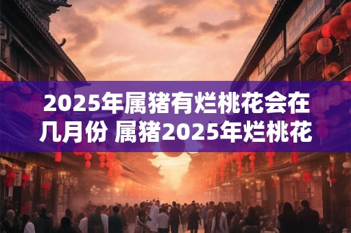 2025年属猪有烂桃花会在几月份 属猪2025年烂桃花在何月