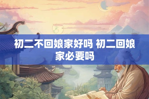 初二不回娘家好吗 初二回娘家必要吗