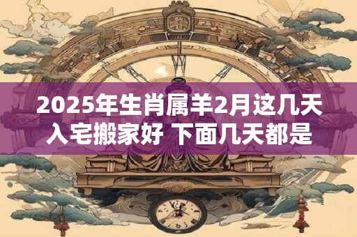 2025年生肖属羊2月这几天入宅搬家好 下面几天都是吉日