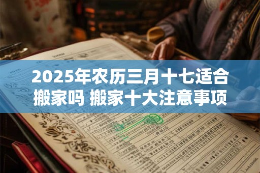 2025年农历三月十七适合搬家吗 搬家十大注意事项 2025年农历三月十七适合搬家吗 搬家十大注意事项