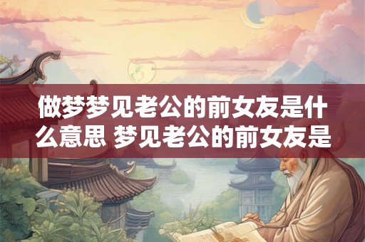 做梦梦见老公的前女友是什么意思 梦见老公的前女友是什么意思