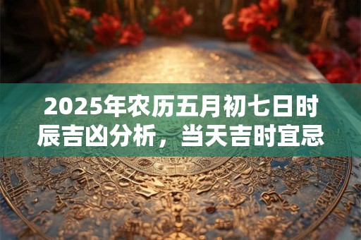 2025年农历五月初七日时辰吉凶分析，当天吉时宜忌是什么