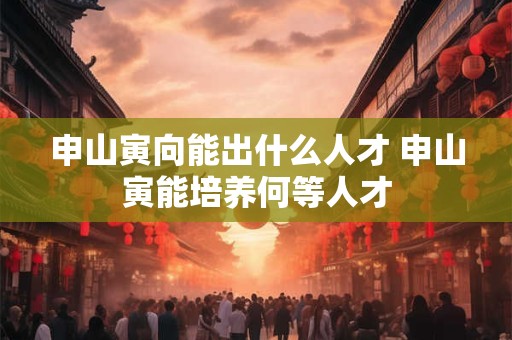 申山寅向能出什么人才 申山寅能培养何等人才