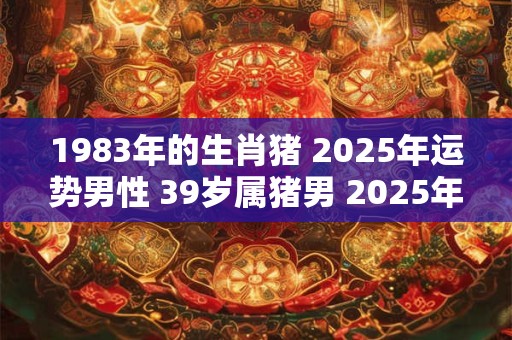 1983年的生肖猪 2025年运势男性 39岁属猪男 2025年运气如何