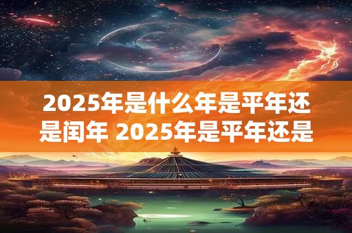 2025年是什么年是平年还是闰年 2025年是平年还是闰年