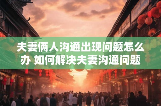 夫妻俩人沟通出现问题怎么办 如何解决夫妻沟通问题