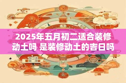 2025年五月初二适合装修动土吗 是装修动土的吉日吗