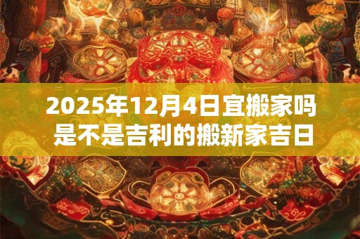2025年12月4日宜搬家吗 是不是吉利的搬新家吉日
