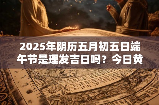 2025年阴历五月初五日端午节是理发吉日吗？今日黄历宜剪头发不
