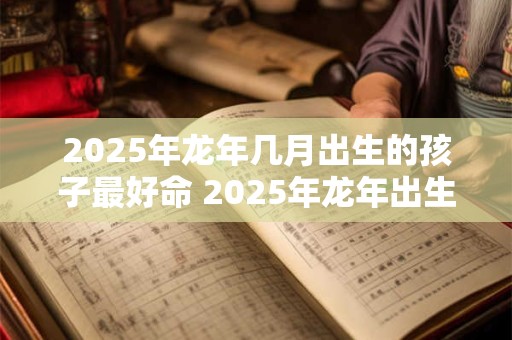 2025年龙年几月出生的孩子最好命 2025年龙年出生的孩子谁最有福气