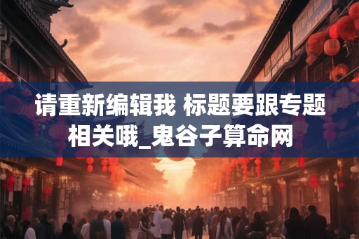 请重新编辑我 标题要跟专题相关哦_鬼谷子算命网 请重新编辑我 标题要跟专题相关哦_鬼谷子算命网