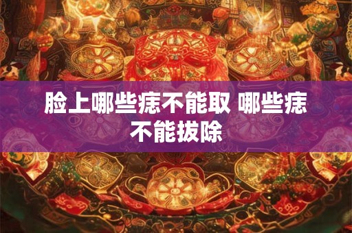 脸上哪些痣不能取 哪些痣不能拔除