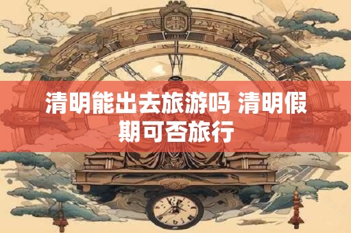 清明能出去旅游吗 清明假期可否旅行