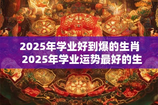 2025年学业好到爆的生肖  2025年学业运势最好的生肖