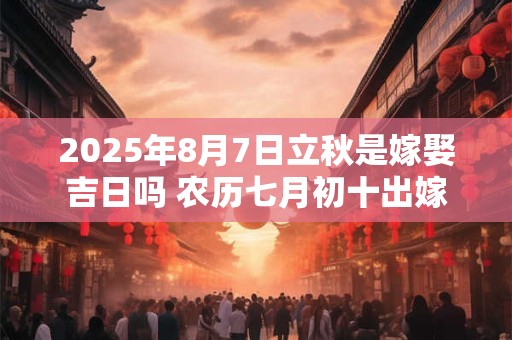 2025年8月7日立秋是嫁娶吉日吗 农历七月初十出嫁娶妻如何