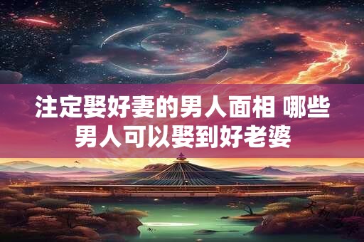 注定娶好妻的男人面相 哪些男人可以娶到好老婆