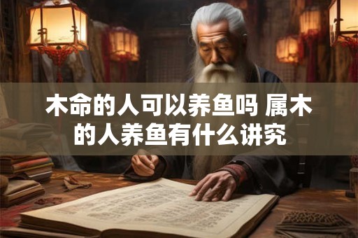 木命的人可以养鱼吗 属木的人养鱼有什么讲究