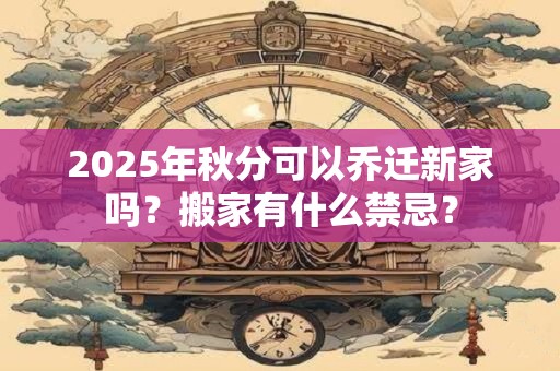 2025年秋分可以乔迁新家吗？搬家有什么禁忌？