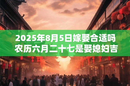 2025年8月5日嫁娶合适吗 农历六月二十七是娶媳妇吉日吗