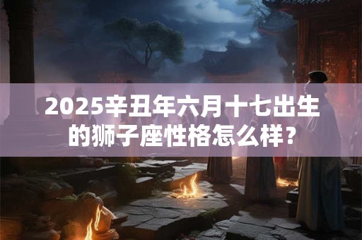 2025辛丑年六月十七出生的狮子座性格怎么样？