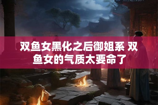双鱼女黑化之后御姐系 双鱼女的气质太要命了