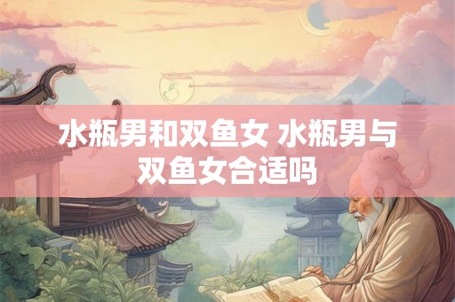 水瓶男和双鱼女 水瓶男与双鱼女合适吗