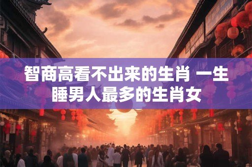 智商高看不出来的生肖 一生睡男人最多的生肖女