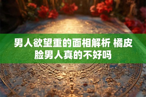 男人欲望重的面相解析 橘皮脸男人真的不好吗