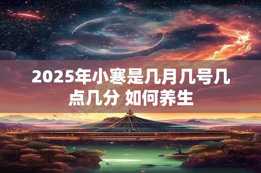 2025年小寒是几月几号几点几分 如何养生 2025年小寒是几月几号几点几分 如何养生