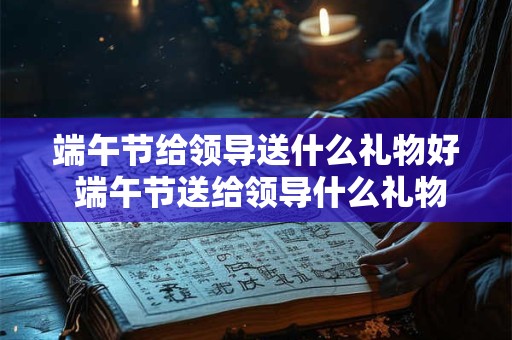 端午节给领导送什么礼物好 端午节送给领导什么礼物合适