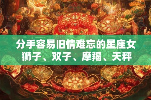 分手容易旧情难忘的星座女 狮子、双子、摩羯、天秤 分手容易旧情难忘的星座女 狮子、双子、摩羯、天秤
