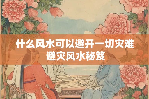 什么风水可以避开一切灾难 避灾风水秘笈