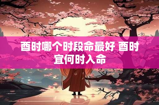 酉时哪个时段命最好 酉时宜何时入命