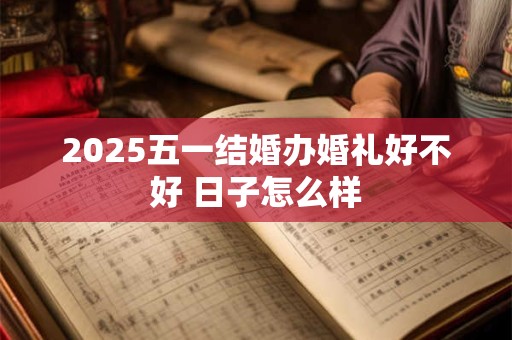 2025五一结婚办婚礼好不好 日子怎么样