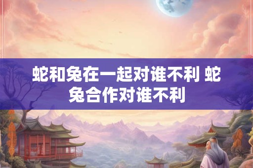 蛇和兔在一起对谁不利 蛇兔合作对谁不利