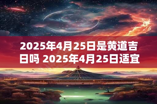 2025年4月25日是黄道吉日吗 2025年4月25日适宜开工吗