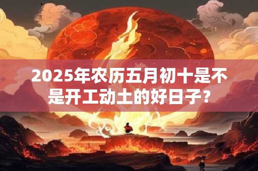 2025年农历五月初十是不是开工动土的好日子？