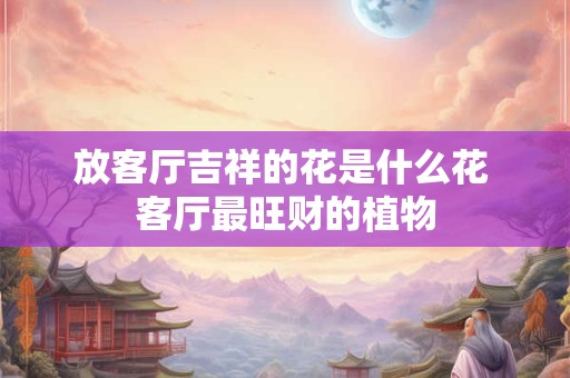 放客厅吉祥的花是什么花 客厅最旺财的植物 放客厅吉祥的花是什么花 客厅最旺财的植物